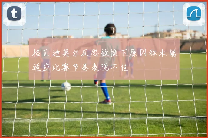 格瓦迪奥尔反思被换下原因称未能适应比赛节奏表现不佳