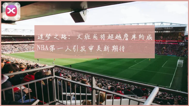 追梦之路：文班或将超越詹库约成NBA第一人引发审美新期待