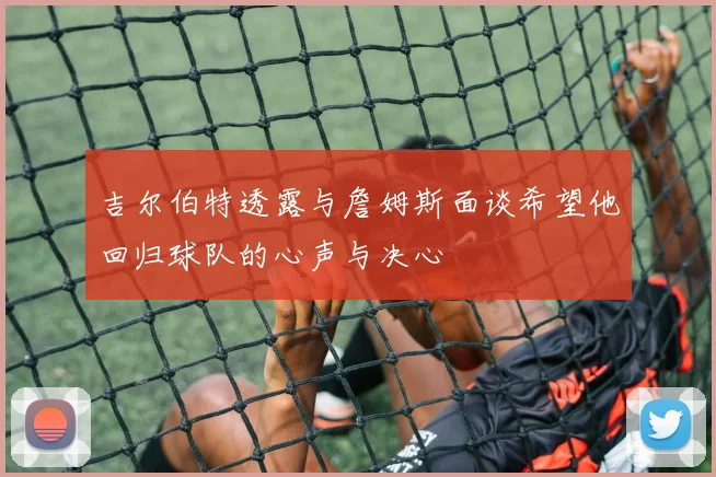 吉尔伯特透露与詹姆斯面谈希望他回归球队的心声与决心