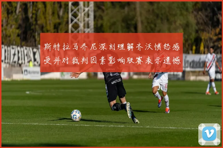 斯特拉马乔尼深刻理解齐沃愤怒感受并对裁判因素影响联赛表示遗憾