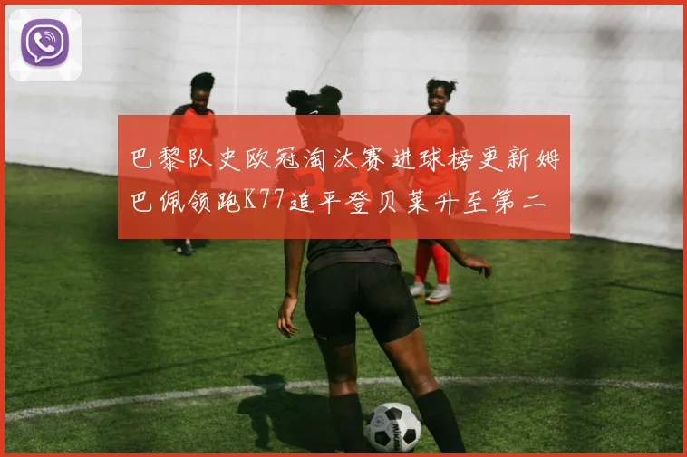 巴黎队史欧冠淘汰赛进球榜更新姆巴佩领跑K77追平登贝莱升至第二