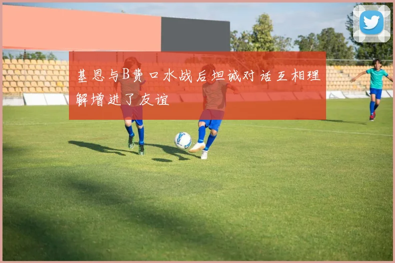 基恩与B费口水战后坦诚对话互相理解增进了友谊