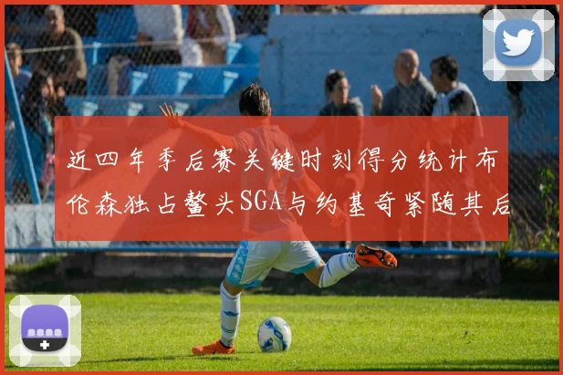 近四年季后赛关键时刻得分统计布伦森独占鳌头SGA与约基奇紧随其后