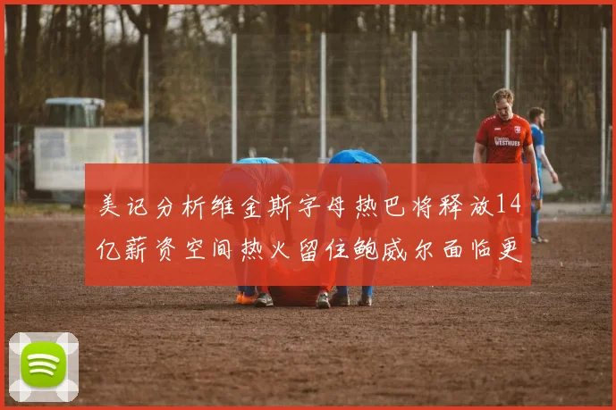 美记分析维金斯字母热巴将释放14亿薪资空间热火留住鲍威尔面临更大挑战