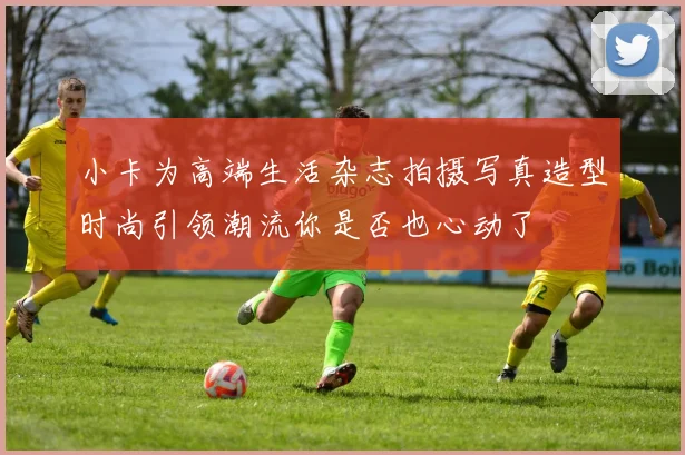 小卡为高端生活杂志拍摄写真造型时尚引领潮流你是否也心动了