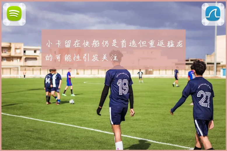 小卡留在快船仍是首选但重返猛龙的可能性引发关注