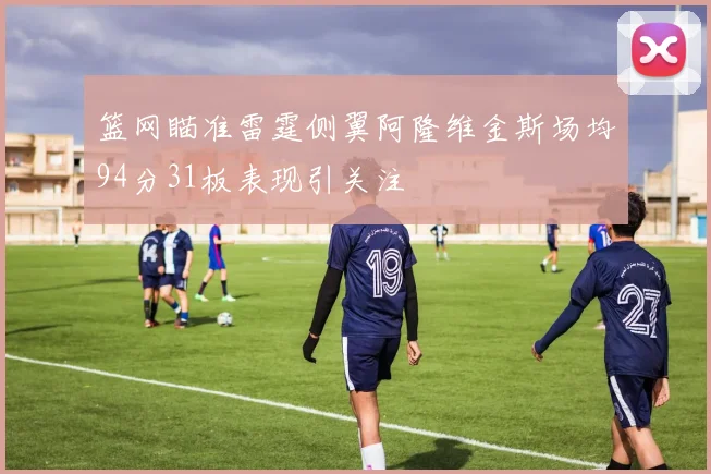 篮网瞄准雷霆侧翼阿隆维金斯场均94分31板表现引关注