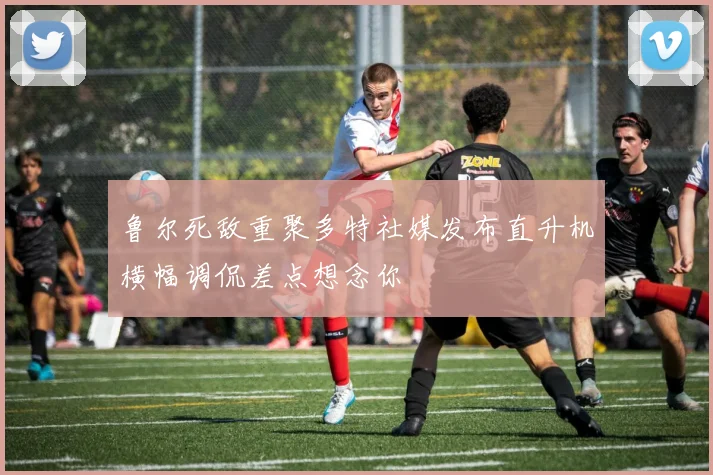 鲁尔死敌重聚多特社媒发布直升机横幅调侃差点想念你
