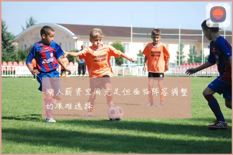 湖人薪资空间充足但面临阵容调整的艰难选择