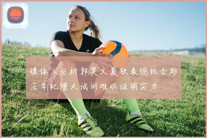 媒体人分析郭昊文夏联表现机会渺茫年纪增大试训难以证明实力