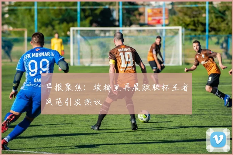 早报聚焦：埃梅里再展欧联杯王者风范引发热议