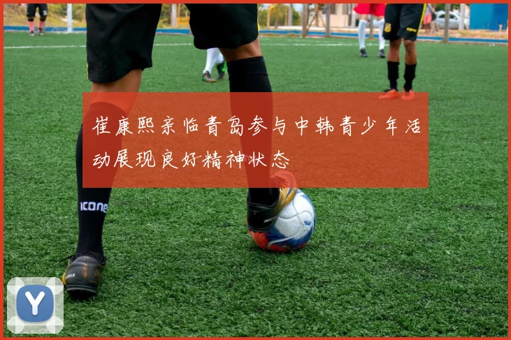 崔康熙亲临青岛参与中韩青少年活动展现良好精神状态