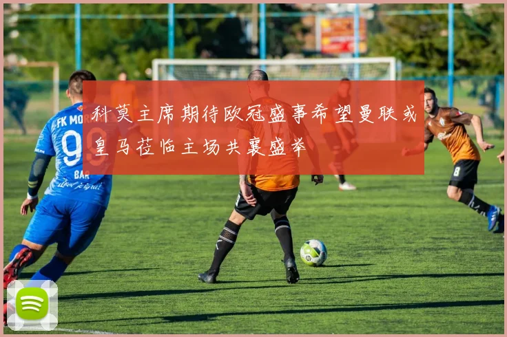 科莫主席期待欧冠盛事希望曼联或皇马莅临主场共襄盛举