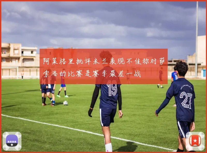 阿莱格里批评米兰表现不佳称对萨索洛的比赛是赛季最差一战