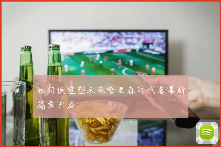 独行侠重塑未来哈里森时代落幕新篇章开启