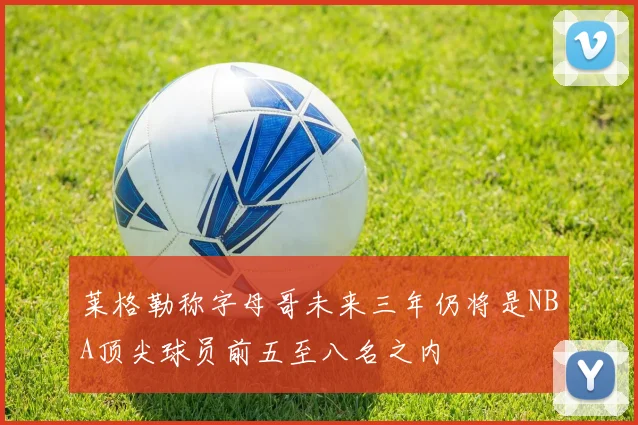 莱格勒称字母哥未来三年仍将是NBA顶尖球员前五至八名之内