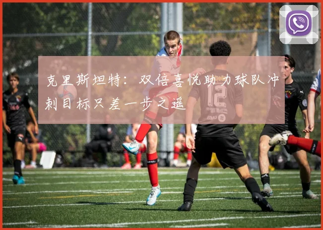 克里斯坦特：双倍喜悦助力球队冲刺目标只差一步之遥