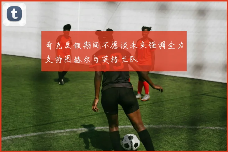 奇克度假期间不愿谈未来强调全力支持图赫尔与英格兰队