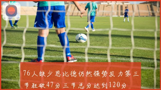76人缺少恩比德仍然强势发力第三节狂砍47分三节总分达到120分