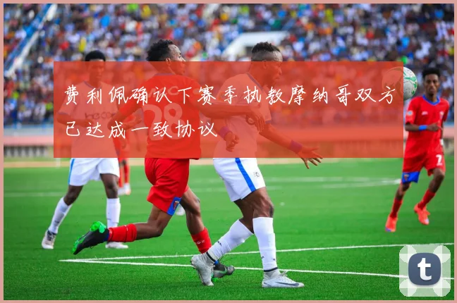 费利佩确认下赛季执教摩纳哥双方已达成一致协议