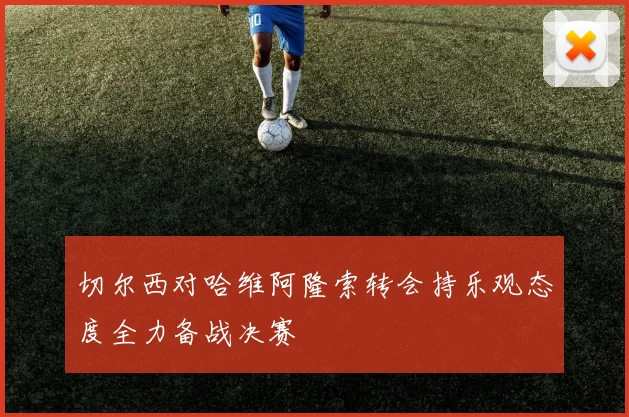切尔西对哈维阿隆索转会持乐观态度全力备战决赛