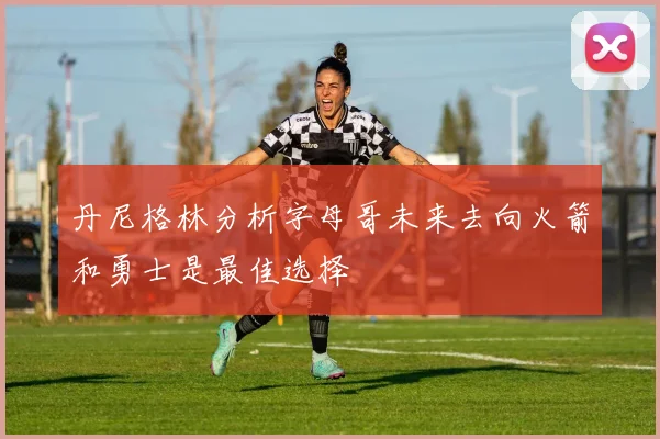 丹尼格林分析字母哥未来去向火箭和勇士是最佳选择