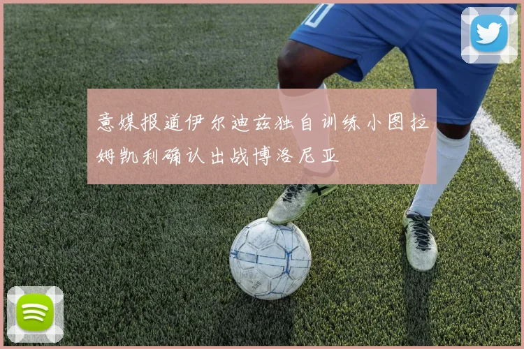 意媒报道伊尔迪兹独自训练小图拉姆凯利确认出战博洛尼亚