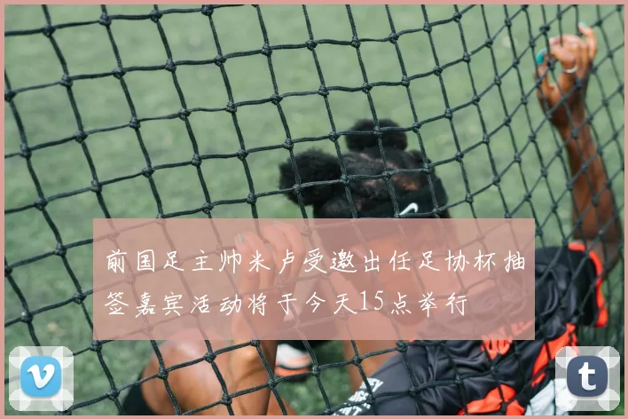 前国足主帅米卢受邀出任足协杯抽签嘉宾活动将于今天15点举行
