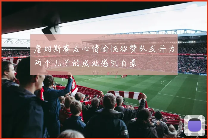 詹姆斯赛后心情愉悦称赞队友并为两个儿子的成就感到自豪